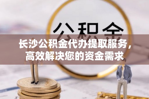 南漳长沙公积金代办提取服务，高效解决您的资金需求