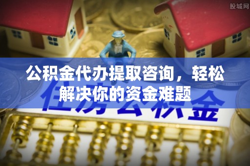 南漳公积金代办提取咨询，轻松解决你的资金难题