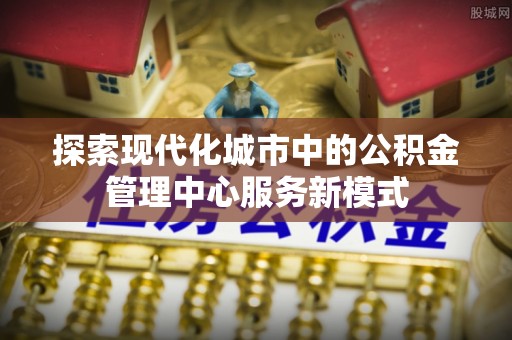 南漳探索现代化城市中的公积金管理中心服务新模式