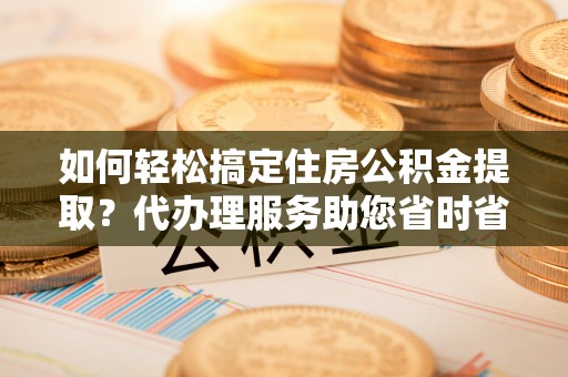 南漳如何轻松搞定住房公积金提取？代办理服务助您省时省力