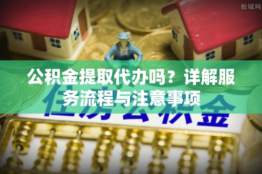 南漳公积金提取代办吗？详解服务流程与注意事项