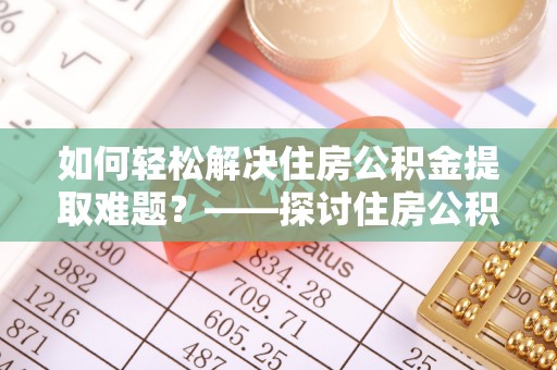 南漳如何轻松解决住房公积金提取难题？——探讨住房公积金提取代办服务