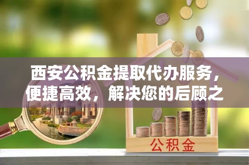 南漳西安公积金提取代办服务，便捷高效，解决您的后顾之忧