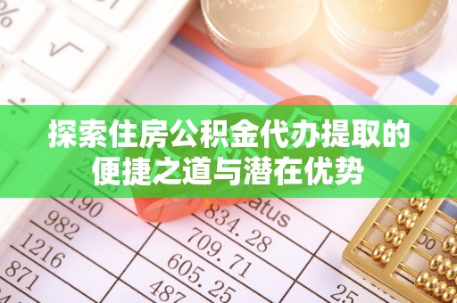 南漳探索住房公积金代办提取的便捷之道与潜在优势