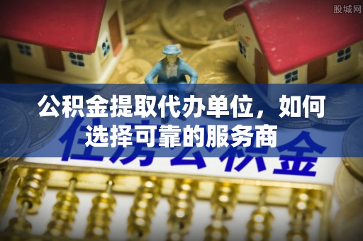 南漳公积金提取代办单位，如何选择可靠的服务商