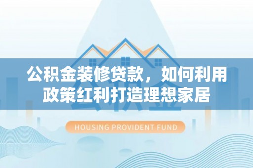 南漳公积金装修贷款，如何利用政策红利打造理想家居