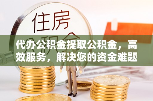 南漳代办公积金提取公积金，高效服务，解决您的资金难题