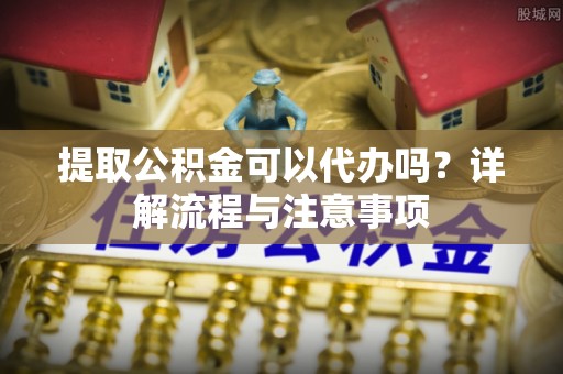 南漳提取公积金可以代办吗？详解流程与注意事项
