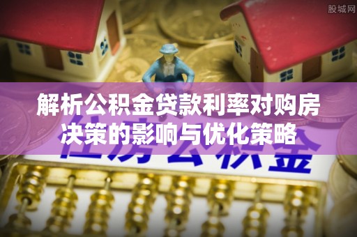 南漳解析公积金贷款利率对购房决策的影响与优化策略