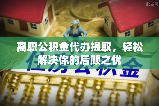 南漳离职公积金代办提取，轻松解决你的后顾之忧