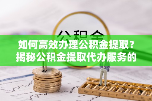 南漳如何高效办理公积金提取？揭秘公积金提取代办服务的优势与注意事项