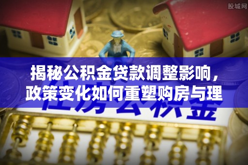 南漳揭秘公积金贷款调整影响，政策变化如何重塑购房与理财规划