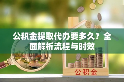 南漳公积金提取代办要多久？全面解析流程与时效