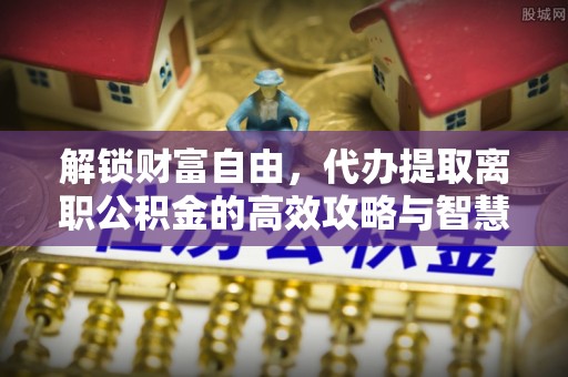 南漳解锁财富自由，代办提取离职公积金的高效攻略与智慧选择
