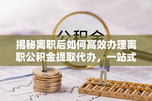 南漳揭秘离职后如何高效办理离职公积金提取代办，一站式服务全解析
