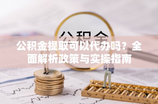 南漳公积金提取可以代办吗？全面解析政策与实操指南