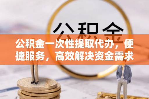 南漳公积金一次性提取代办，便捷服务，高效解决资金需求