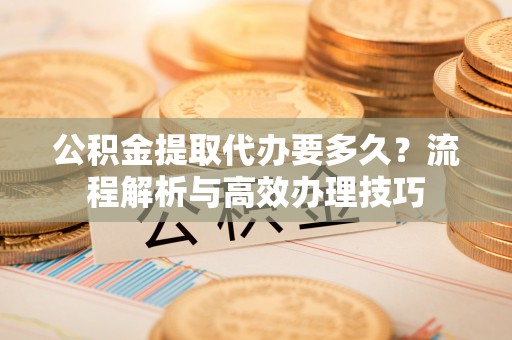南漳公积金提取代办要多久？流程解析与高效办理技巧