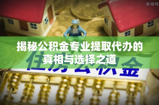 南漳揭秘公积金专业提取代办的真相与选择之道
