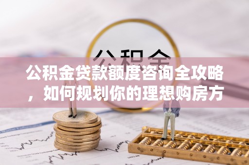 南漳公积金贷款额度咨询全攻略，如何规划你的理想购房方案