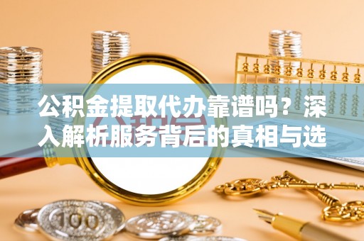 南漳公积金提取代办靠谱吗？深入解析服务背后的真相与选择指南