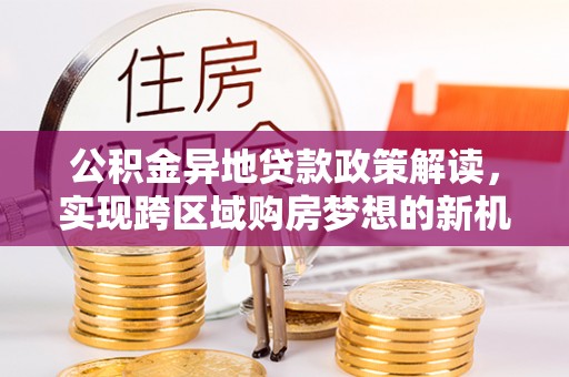 南漳公积金异地贷款政策解读，实现跨区域购房梦想的新机遇