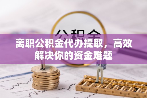 南漳离职公积金代办提取，高效解决你的资金难题