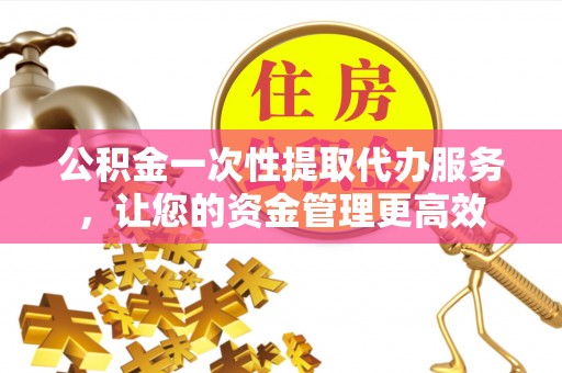 南漳公积金一次性提取代办服务，让您的资金管理更高效