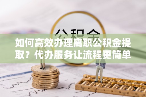 南漳如何高效办理离职公积金提取？代办服务让流程更简单