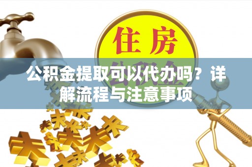 南漳公积金提取可以代办吗？详解流程与注意事项