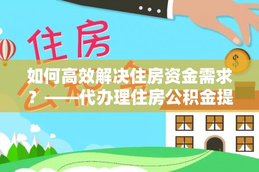 南漳如何高效解决住房资金需求？——代办理住房公积金提取服务全解析