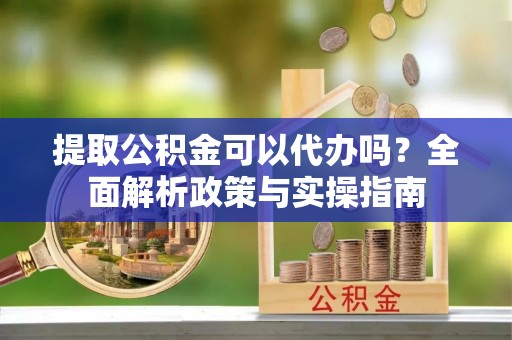南漳提取公积金可以代办吗？全面解析政策与实操指南
