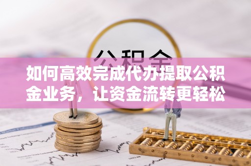 南漳如何高效完成代办提取公积金业务，让资金流转更轻松