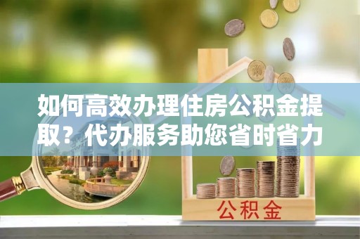 南漳如何高效办理住房公积金提取？代办服务助您省时省力