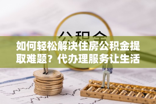 南漳如何轻松解决住房公积金提取难题？代办理服务让生活更简单