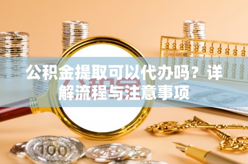 南漳公积金提取可以代办吗？详解流程与注意事项