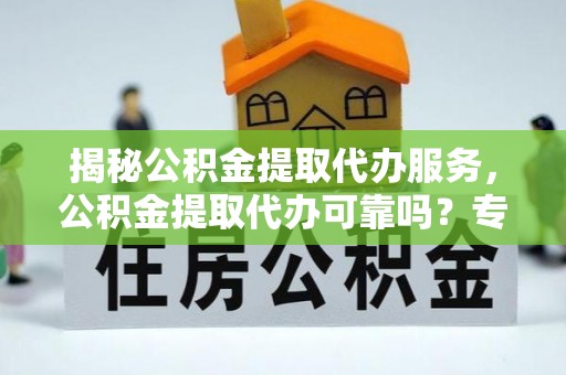 南漳揭秘公积金提取代办服务，公积金提取代办可靠吗？专业解析与实用指南