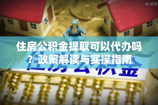 南漳住房公积金提取可以代办吗？政策解读与实操指南