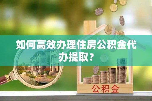 南漳如何高效办理住房公积金代办提取？